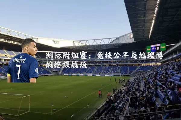 洲际附加赛:竞技公平与地理博弈的终极战场